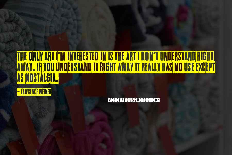 Lawrence Weiner Quotes: The only art I'm interested in is the art I don't understand right away. If you understand it right away it really has no use except as nostalgia.