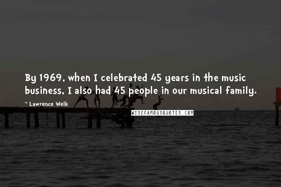 Lawrence Welk Quotes: By 1969, when I celebrated 45 years in the music business, I also had 45 people in our musical family.