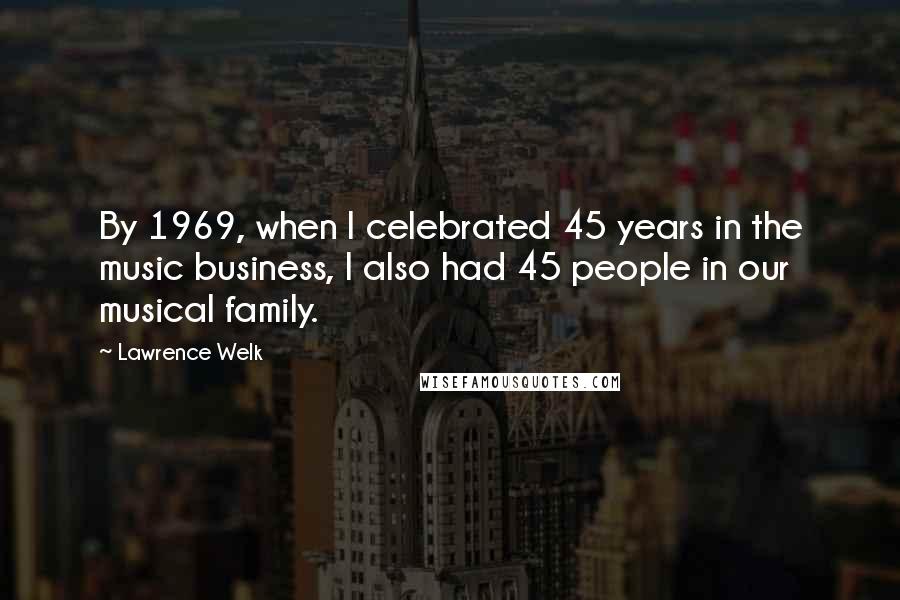 Lawrence Welk Quotes: By 1969, when I celebrated 45 years in the music business, I also had 45 people in our musical family.