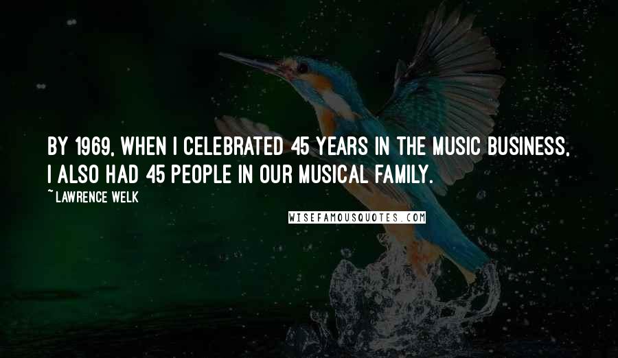 Lawrence Welk Quotes: By 1969, when I celebrated 45 years in the music business, I also had 45 people in our musical family.