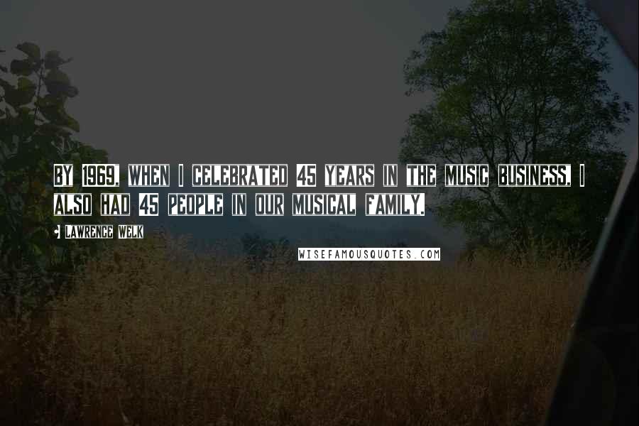 Lawrence Welk Quotes: By 1969, when I celebrated 45 years in the music business, I also had 45 people in our musical family.