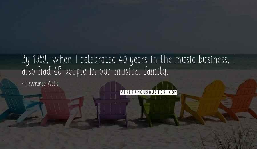 Lawrence Welk Quotes: By 1969, when I celebrated 45 years in the music business, I also had 45 people in our musical family.