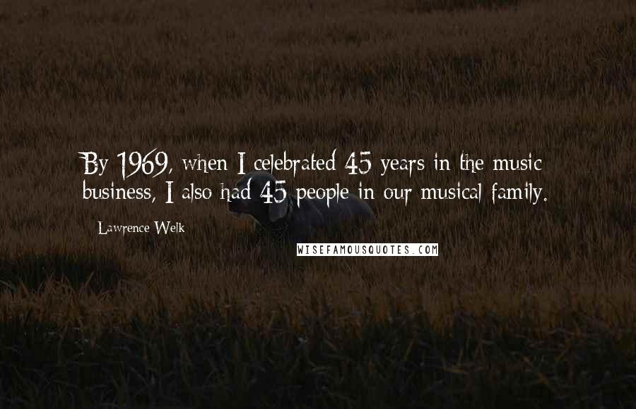 Lawrence Welk Quotes: By 1969, when I celebrated 45 years in the music business, I also had 45 people in our musical family.