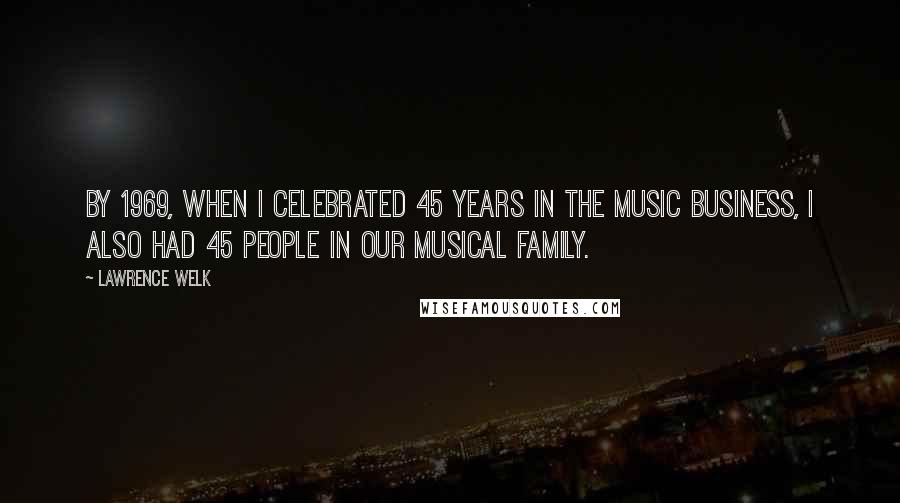 Lawrence Welk Quotes: By 1969, when I celebrated 45 years in the music business, I also had 45 people in our musical family.