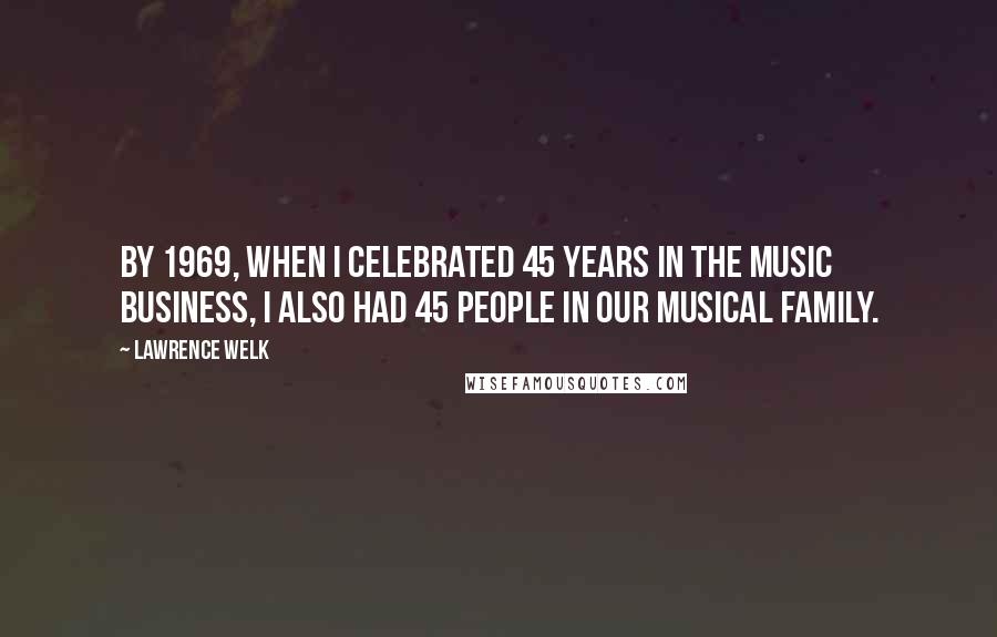 Lawrence Welk Quotes: By 1969, when I celebrated 45 years in the music business, I also had 45 people in our musical family.