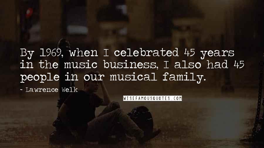 Lawrence Welk Quotes: By 1969, when I celebrated 45 years in the music business, I also had 45 people in our musical family.