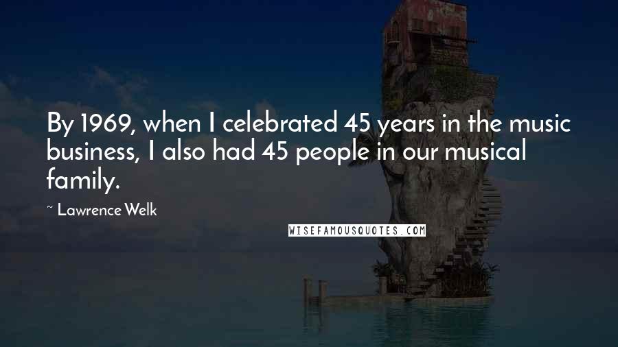 Lawrence Welk Quotes: By 1969, when I celebrated 45 years in the music business, I also had 45 people in our musical family.