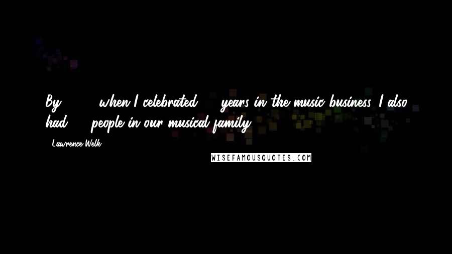 Lawrence Welk Quotes: By 1969, when I celebrated 45 years in the music business, I also had 45 people in our musical family.