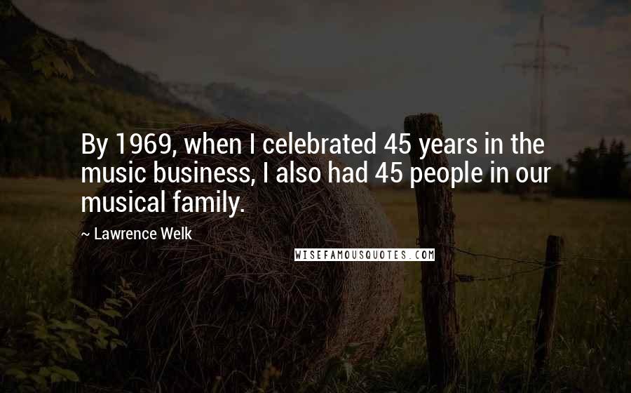 Lawrence Welk Quotes: By 1969, when I celebrated 45 years in the music business, I also had 45 people in our musical family.