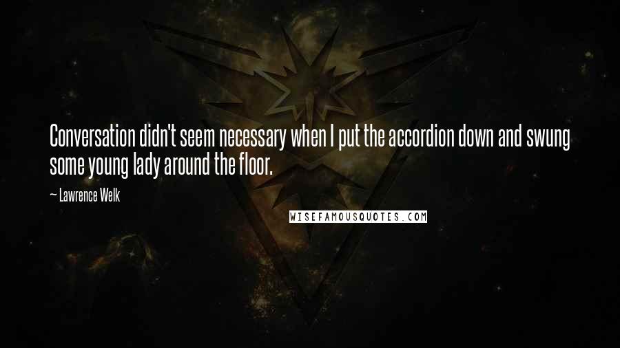 Lawrence Welk Quotes: Conversation didn't seem necessary when I put the accordion down and swung some young lady around the floor.
