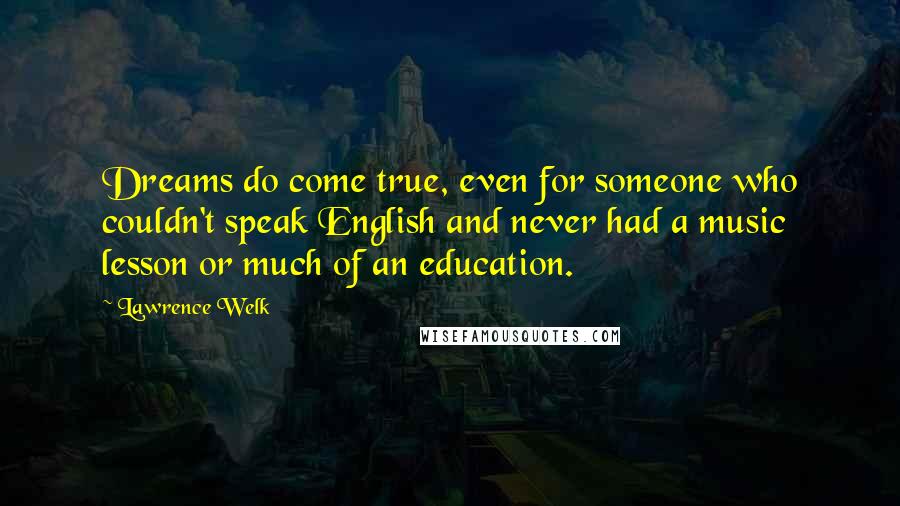 Lawrence Welk Quotes: Dreams do come true, even for someone who couldn't speak English and never had a music lesson or much of an education.