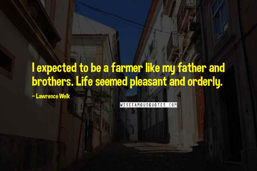 Lawrence Welk Quotes: I expected to be a farmer like my father and brothers. Life seemed pleasant and orderly.