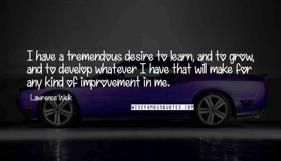 Lawrence Welk Quotes: I have a tremendous desire to learn, and to grow, and to develop whatever I have that will make for any kind of improvement in me.