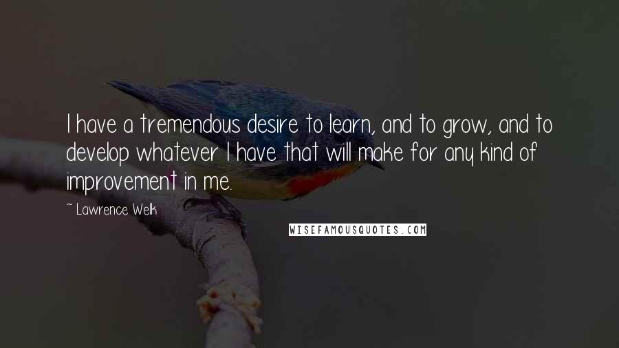 Lawrence Welk Quotes: I have a tremendous desire to learn, and to grow, and to develop whatever I have that will make for any kind of improvement in me.