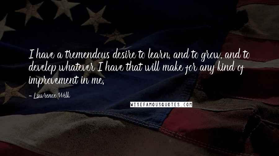 Lawrence Welk Quotes: I have a tremendous desire to learn, and to grow, and to develop whatever I have that will make for any kind of improvement in me.