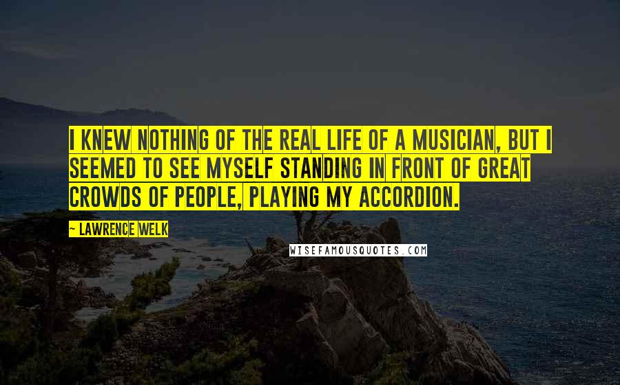 Lawrence Welk Quotes: I knew nothing of the real life of a musician, but I seemed to see myself standing in front of great crowds of people, playing my accordion.