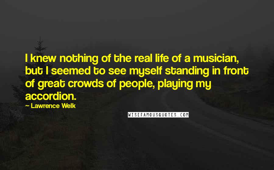 Lawrence Welk Quotes: I knew nothing of the real life of a musician, but I seemed to see myself standing in front of great crowds of people, playing my accordion.