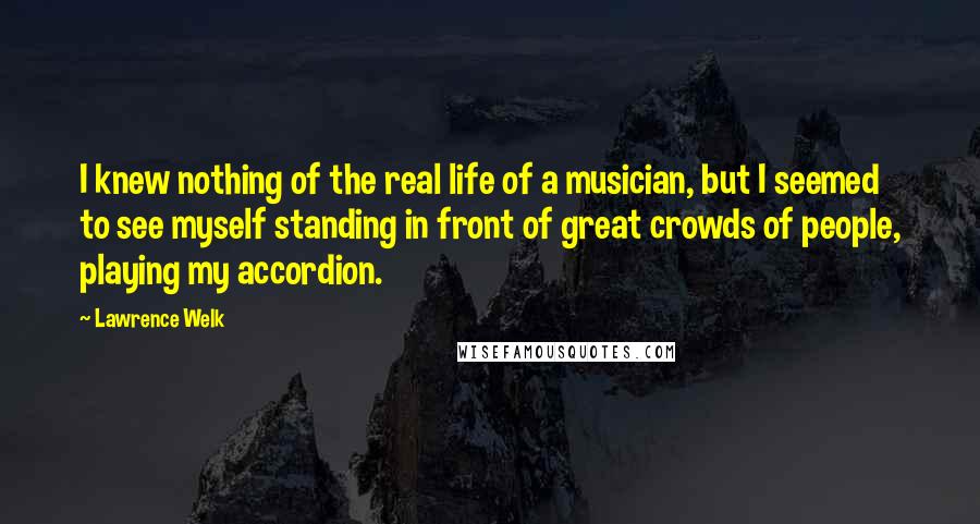 Lawrence Welk Quotes: I knew nothing of the real life of a musician, but I seemed to see myself standing in front of great crowds of people, playing my accordion.