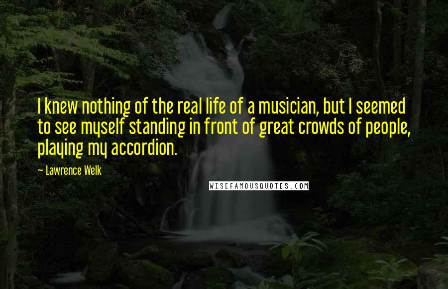 Lawrence Welk Quotes: I knew nothing of the real life of a musician, but I seemed to see myself standing in front of great crowds of people, playing my accordion.