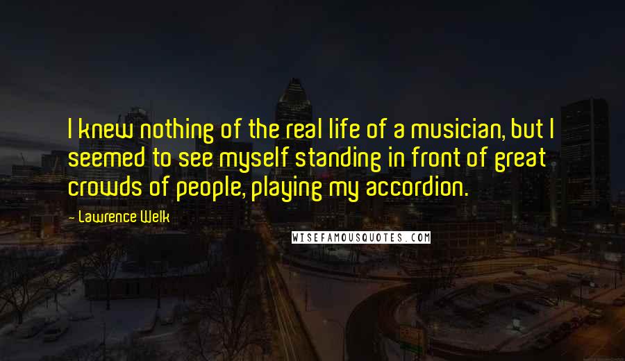 Lawrence Welk Quotes: I knew nothing of the real life of a musician, but I seemed to see myself standing in front of great crowds of people, playing my accordion.