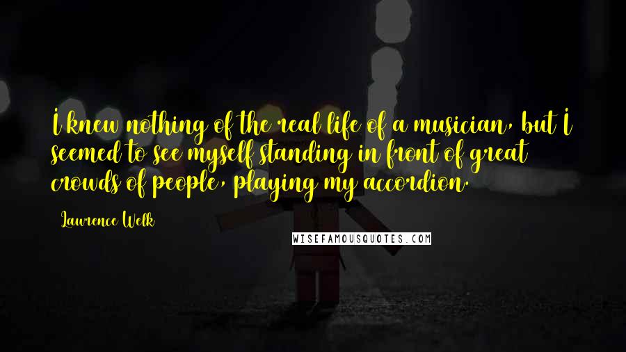 Lawrence Welk Quotes: I knew nothing of the real life of a musician, but I seemed to see myself standing in front of great crowds of people, playing my accordion.