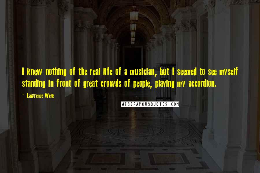 Lawrence Welk Quotes: I knew nothing of the real life of a musician, but I seemed to see myself standing in front of great crowds of people, playing my accordion.