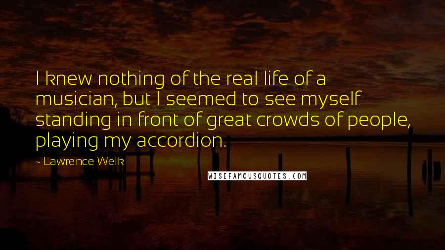 Lawrence Welk Quotes: I knew nothing of the real life of a musician, but I seemed to see myself standing in front of great crowds of people, playing my accordion.