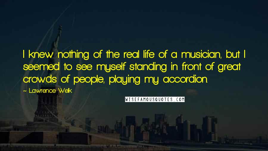 Lawrence Welk Quotes: I knew nothing of the real life of a musician, but I seemed to see myself standing in front of great crowds of people, playing my accordion.