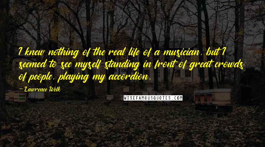 Lawrence Welk Quotes: I knew nothing of the real life of a musician, but I seemed to see myself standing in front of great crowds of people, playing my accordion.