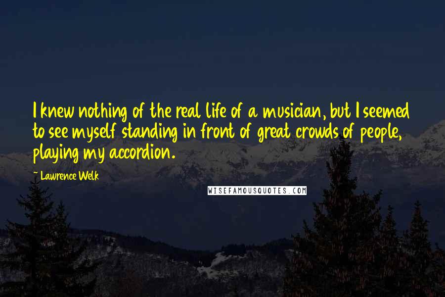 Lawrence Welk Quotes: I knew nothing of the real life of a musician, but I seemed to see myself standing in front of great crowds of people, playing my accordion.
