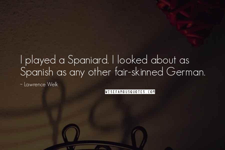 Lawrence Welk Quotes: I played a Spaniard. I looked about as Spanish as any other fair-skinned German.