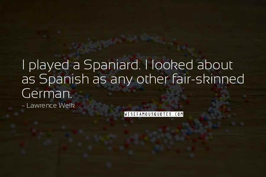 Lawrence Welk Quotes: I played a Spaniard. I looked about as Spanish as any other fair-skinned German.