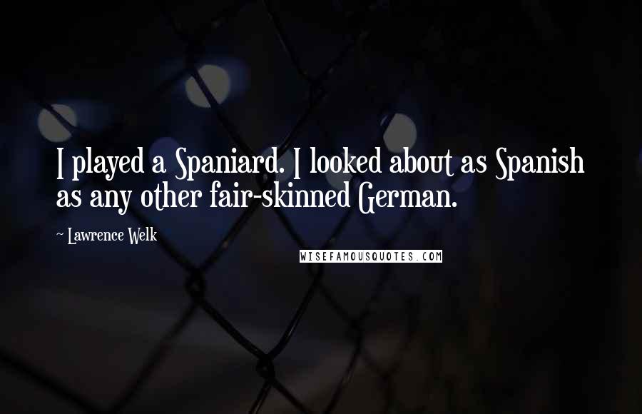 Lawrence Welk Quotes: I played a Spaniard. I looked about as Spanish as any other fair-skinned German.