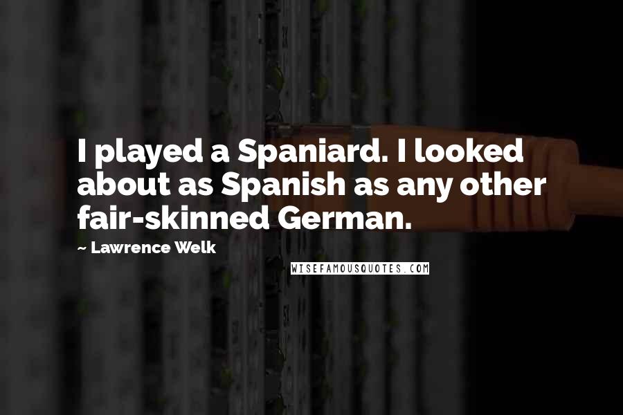 Lawrence Welk Quotes: I played a Spaniard. I looked about as Spanish as any other fair-skinned German.