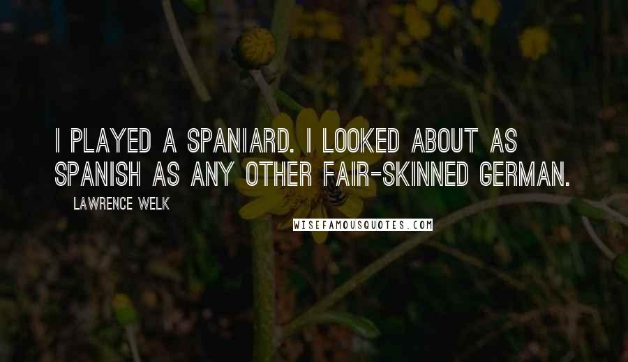 Lawrence Welk Quotes: I played a Spaniard. I looked about as Spanish as any other fair-skinned German.