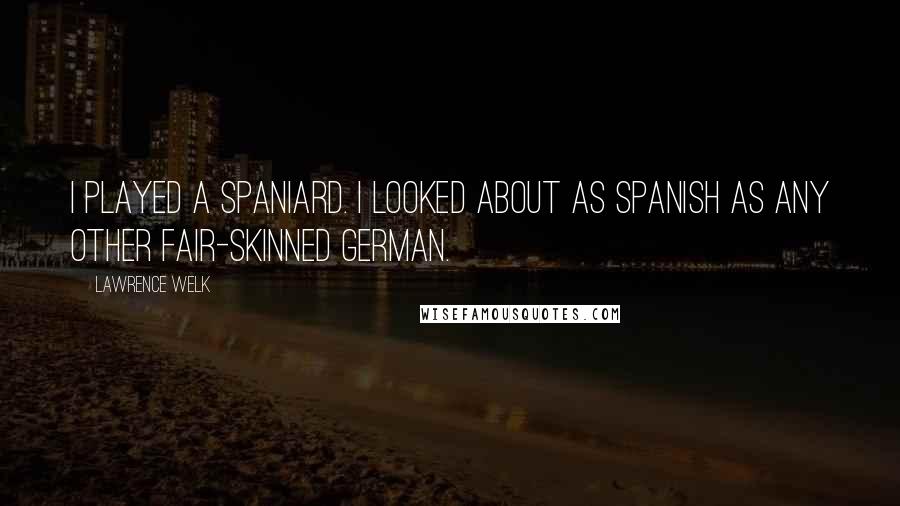 Lawrence Welk Quotes: I played a Spaniard. I looked about as Spanish as any other fair-skinned German.