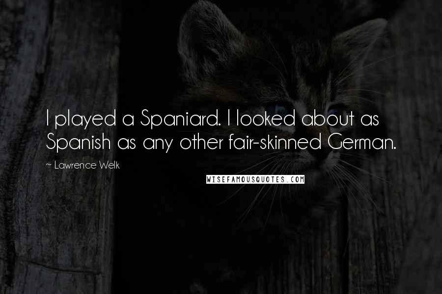 Lawrence Welk Quotes: I played a Spaniard. I looked about as Spanish as any other fair-skinned German.
