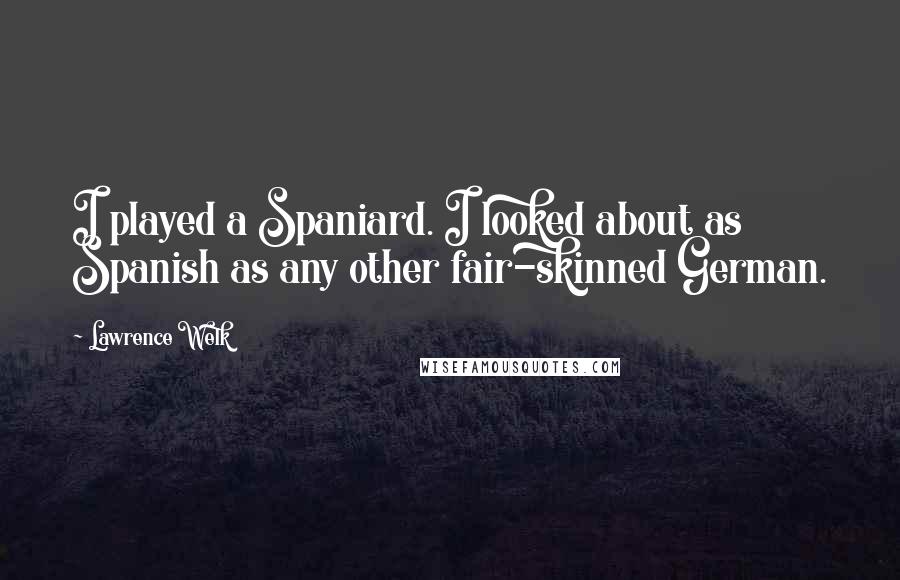 Lawrence Welk Quotes: I played a Spaniard. I looked about as Spanish as any other fair-skinned German.
