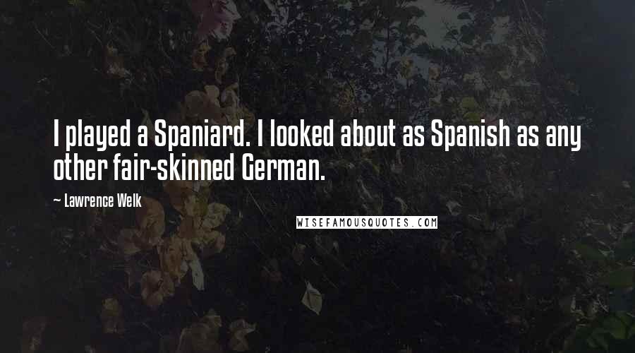Lawrence Welk Quotes: I played a Spaniard. I looked about as Spanish as any other fair-skinned German.