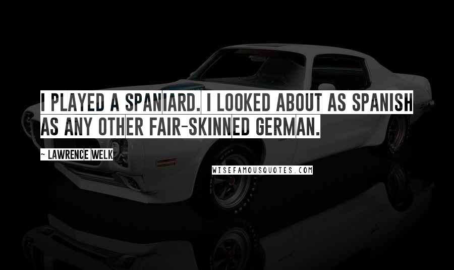 Lawrence Welk Quotes: I played a Spaniard. I looked about as Spanish as any other fair-skinned German.