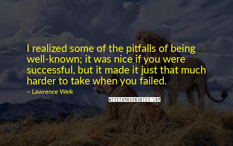 Lawrence Welk Quotes: I realized some of the pitfalls of being well-known; it was nice if you were successful, but it made it just that much harder to take when you failed.