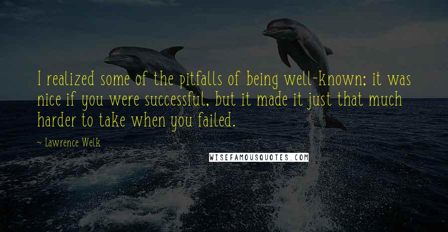 Lawrence Welk Quotes: I realized some of the pitfalls of being well-known; it was nice if you were successful, but it made it just that much harder to take when you failed.