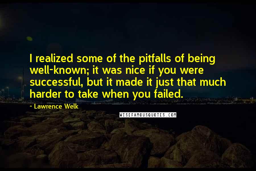 Lawrence Welk Quotes: I realized some of the pitfalls of being well-known; it was nice if you were successful, but it made it just that much harder to take when you failed.