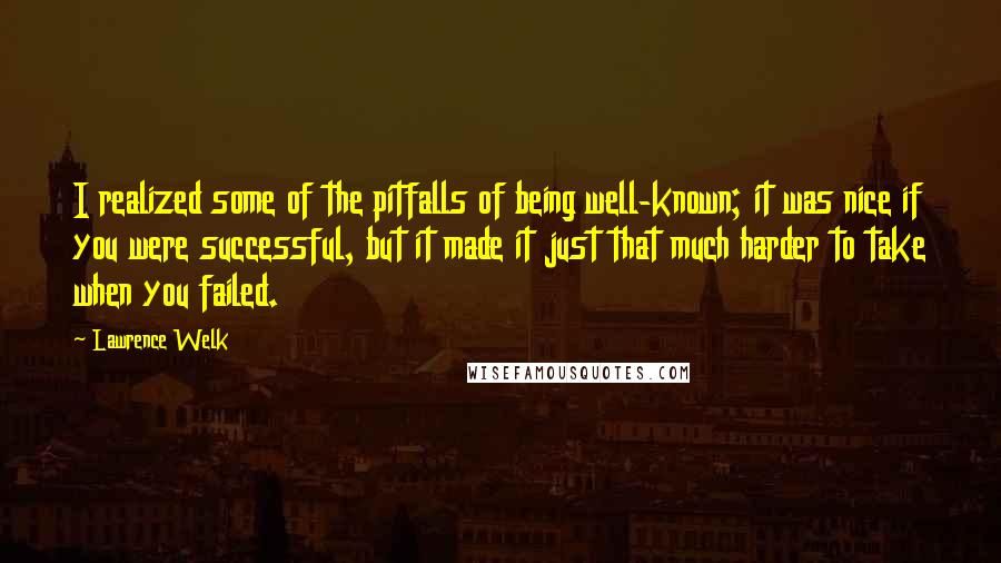 Lawrence Welk Quotes: I realized some of the pitfalls of being well-known; it was nice if you were successful, but it made it just that much harder to take when you failed.