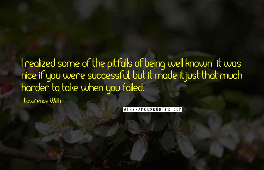 Lawrence Welk Quotes: I realized some of the pitfalls of being well-known; it was nice if you were successful, but it made it just that much harder to take when you failed.