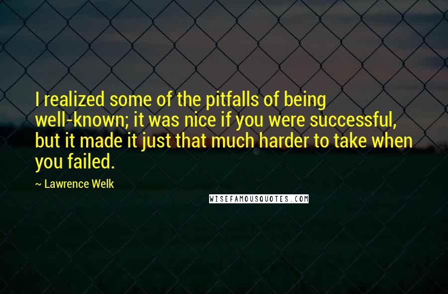 Lawrence Welk Quotes: I realized some of the pitfalls of being well-known; it was nice if you were successful, but it made it just that much harder to take when you failed.