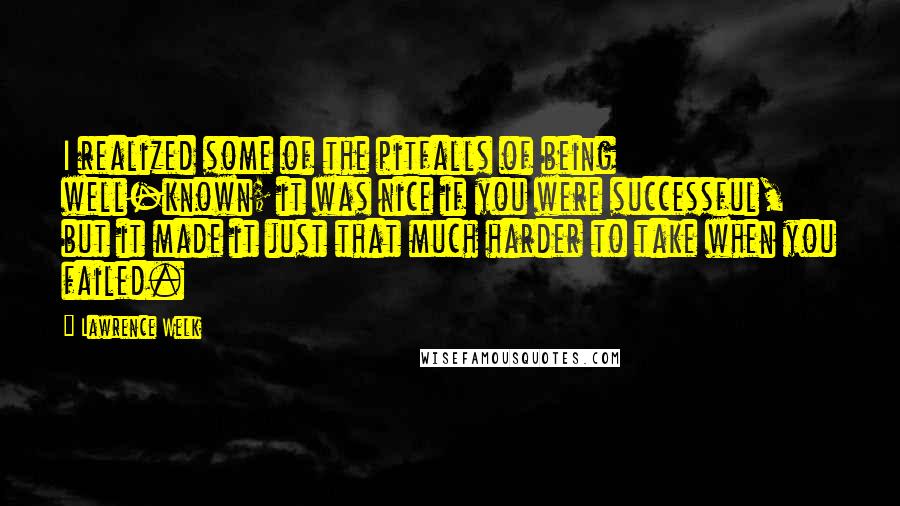 Lawrence Welk Quotes: I realized some of the pitfalls of being well-known; it was nice if you were successful, but it made it just that much harder to take when you failed.