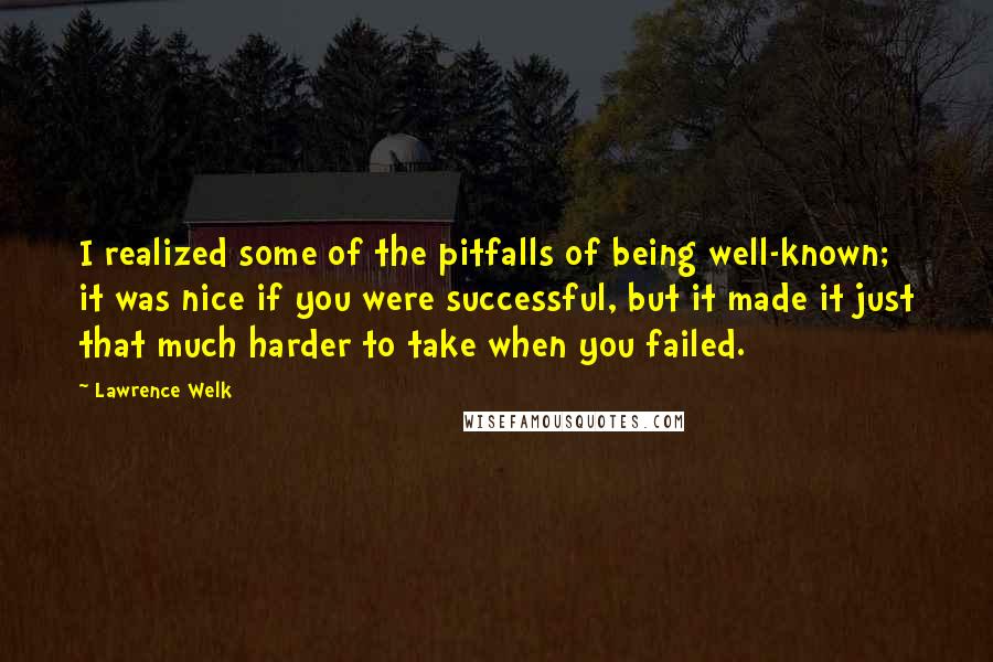 Lawrence Welk Quotes: I realized some of the pitfalls of being well-known; it was nice if you were successful, but it made it just that much harder to take when you failed.