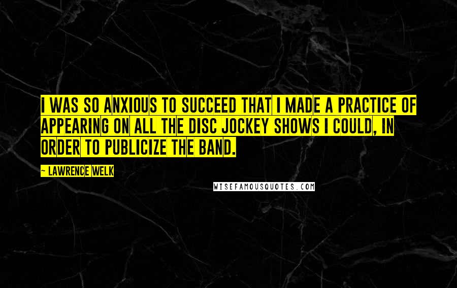 Lawrence Welk Quotes: I was so anxious to succeed that I made a practice of appearing on all the disc jockey shows I could, in order to publicize the band.