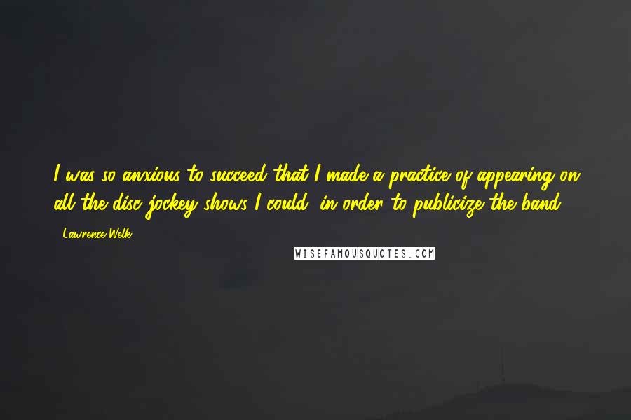 Lawrence Welk Quotes: I was so anxious to succeed that I made a practice of appearing on all the disc jockey shows I could, in order to publicize the band.
